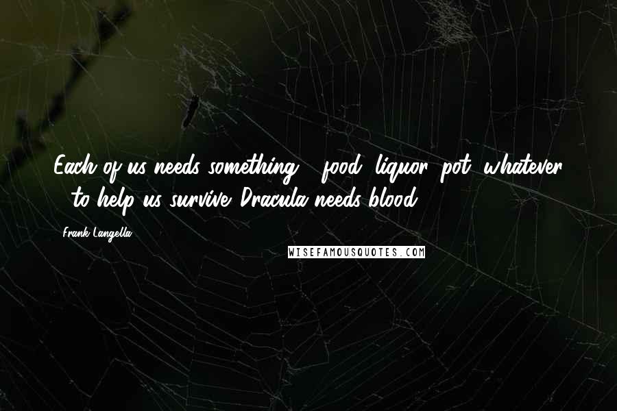 Frank Langella Quotes: Each of us needs something - food, liquor, pot, whatever - to help us survive. Dracula needs blood.