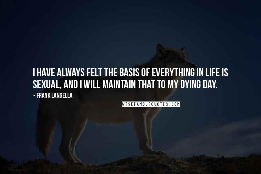 Frank Langella Quotes: I have always felt the basis of everything in life is sexual, and I will maintain that to my dying day.