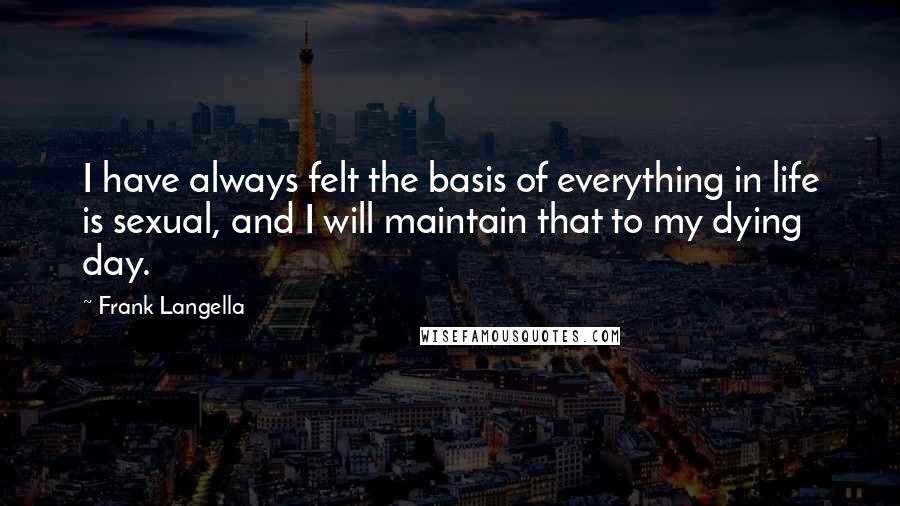 Frank Langella Quotes: I have always felt the basis of everything in life is sexual, and I will maintain that to my dying day.