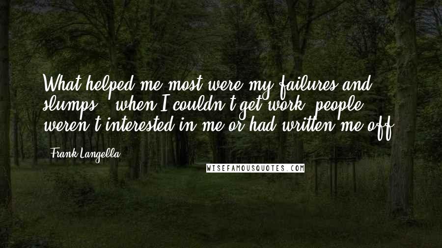 Frank Langella Quotes: What helped me most were my failures and slumps - when I couldn't get work, people weren't interested in me or had written me off.