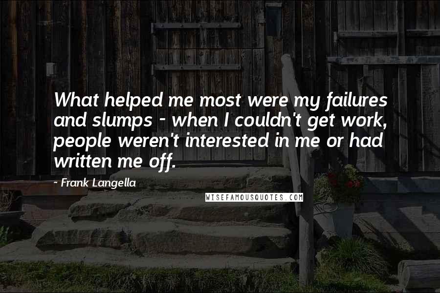 Frank Langella Quotes: What helped me most were my failures and slumps - when I couldn't get work, people weren't interested in me or had written me off.