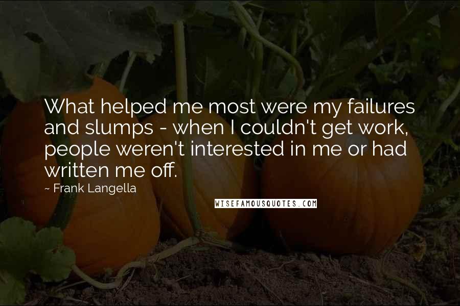 Frank Langella Quotes: What helped me most were my failures and slumps - when I couldn't get work, people weren't interested in me or had written me off.