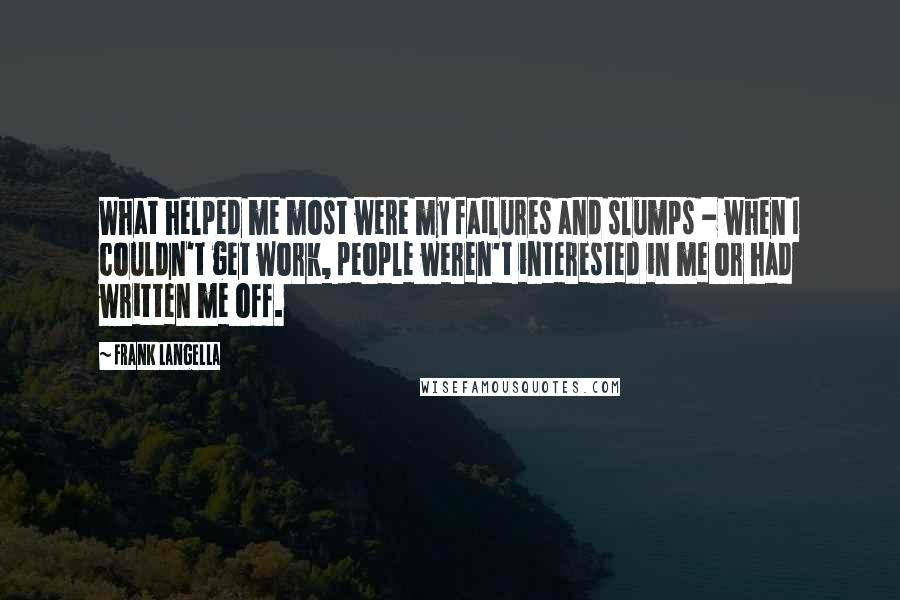 Frank Langella Quotes: What helped me most were my failures and slumps - when I couldn't get work, people weren't interested in me or had written me off.