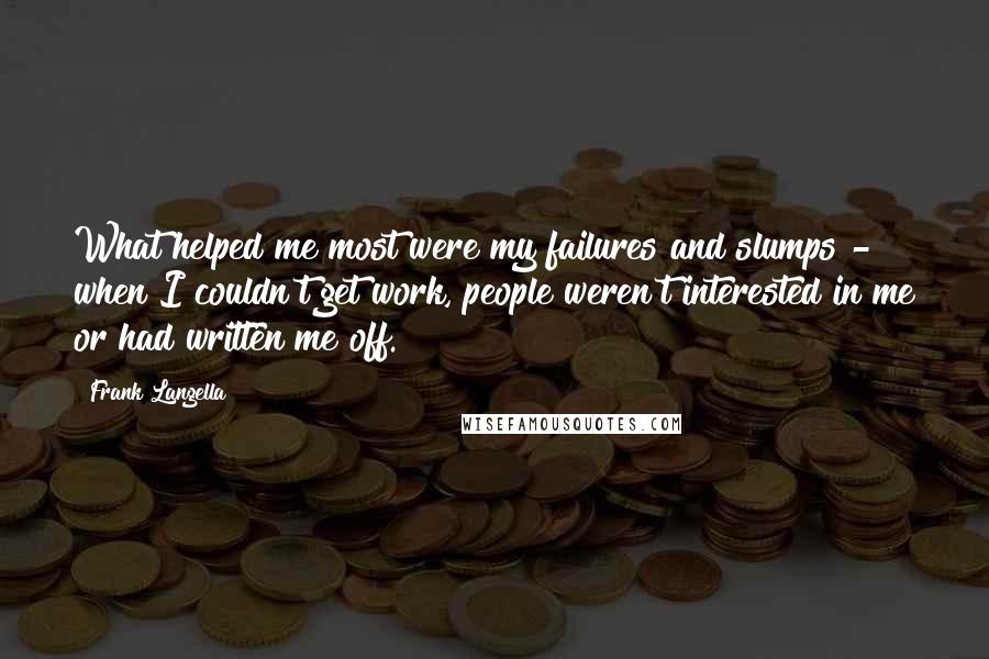 Frank Langella Quotes: What helped me most were my failures and slumps - when I couldn't get work, people weren't interested in me or had written me off.