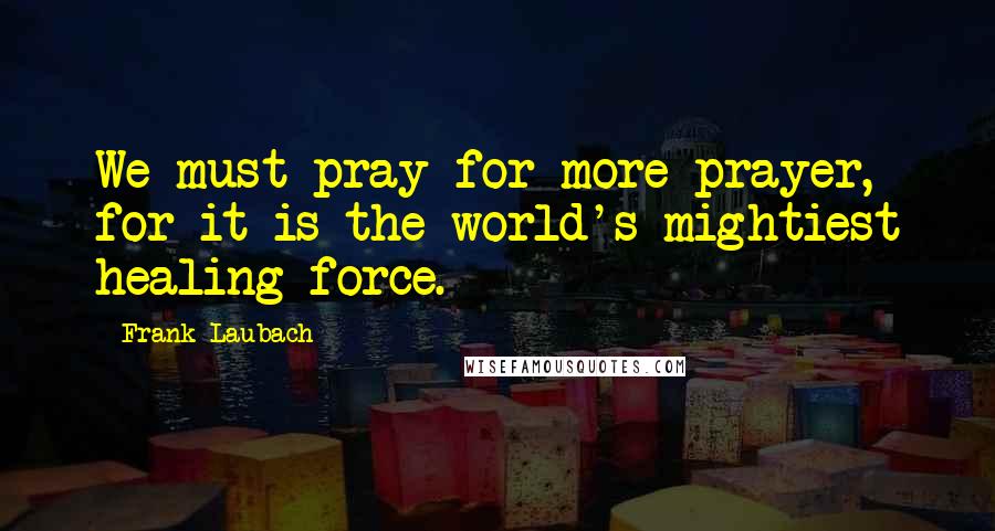 Frank Laubach Quotes: We must pray for more prayer, for it is the world's mightiest healing force.