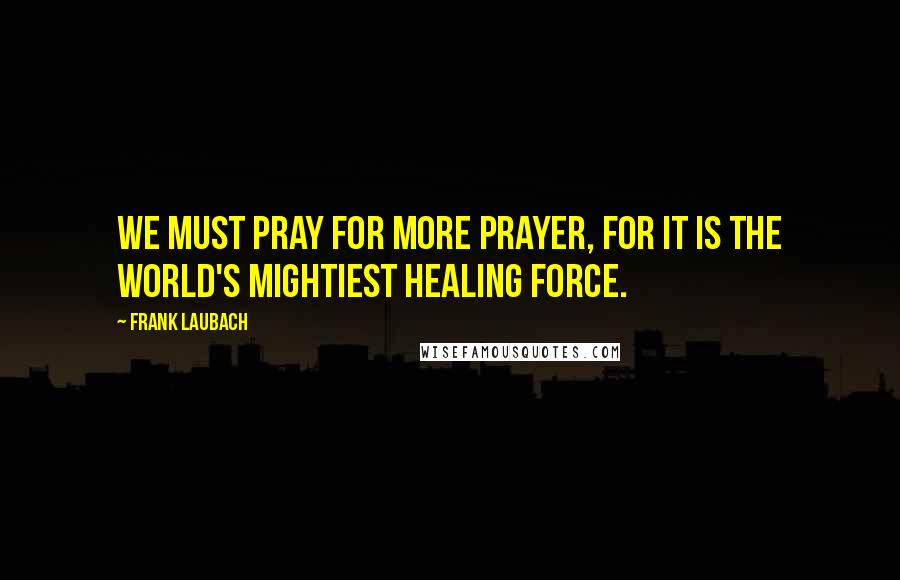 Frank Laubach Quotes: We must pray for more prayer, for it is the world's mightiest healing force.