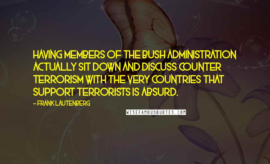 Frank Lautenberg Quotes: Having members of the Bush administration actually sit down and discuss counter terrorism with the very countries that support terrorists is absurd.