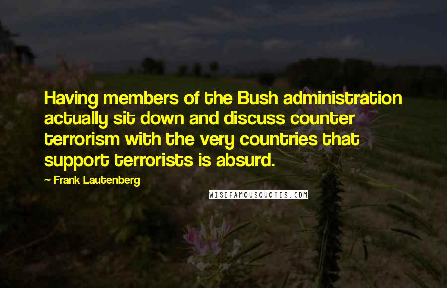 Frank Lautenberg Quotes: Having members of the Bush administration actually sit down and discuss counter terrorism with the very countries that support terrorists is absurd.