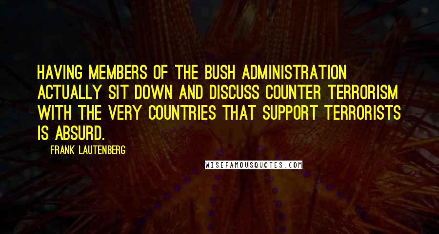 Frank Lautenberg Quotes: Having members of the Bush administration actually sit down and discuss counter terrorism with the very countries that support terrorists is absurd.