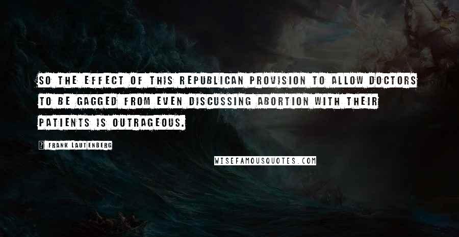 Frank Lautenberg Quotes: So the effect of this Republican provision to allow doctors to be gagged from even discussing abortion with their patients is outrageous.