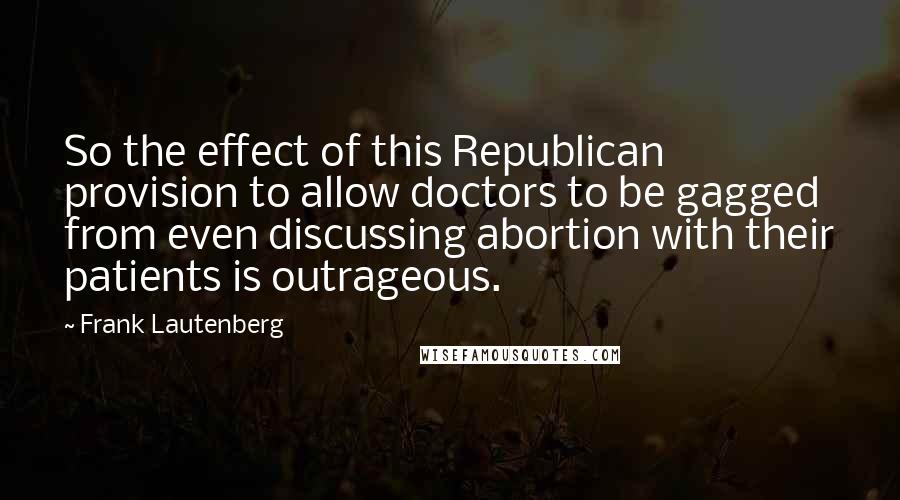 Frank Lautenberg Quotes: So the effect of this Republican provision to allow doctors to be gagged from even discussing abortion with their patients is outrageous.