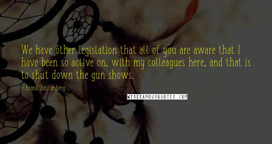 Frank Lautenberg Quotes: We have other legislation that all of you are aware that I have been so active on, with my colleagues here, and that is to shut down the gun shows.