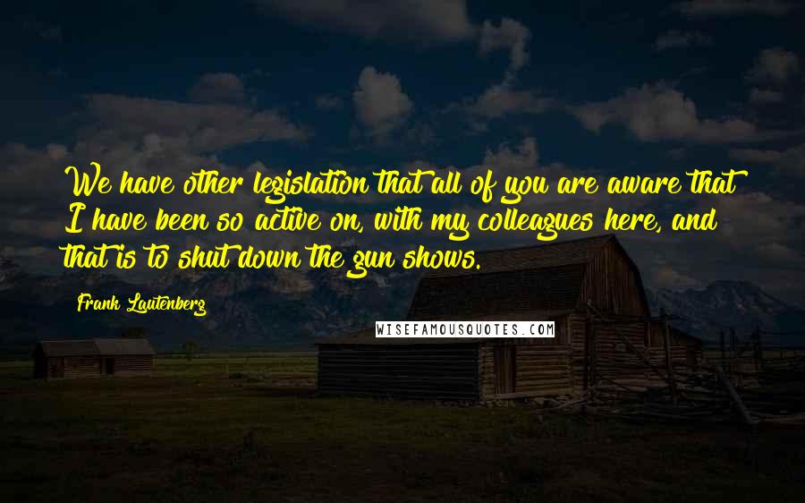 Frank Lautenberg Quotes: We have other legislation that all of you are aware that I have been so active on, with my colleagues here, and that is to shut down the gun shows.