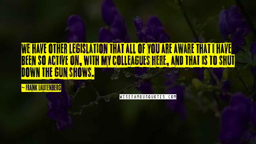 Frank Lautenberg Quotes: We have other legislation that all of you are aware that I have been so active on, with my colleagues here, and that is to shut down the gun shows.