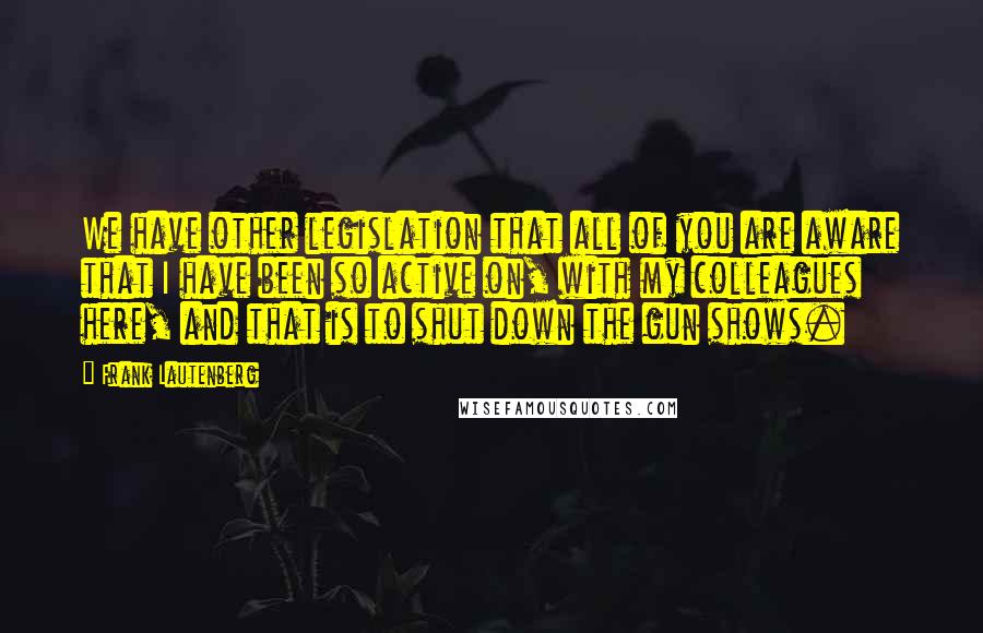 Frank Lautenberg Quotes: We have other legislation that all of you are aware that I have been so active on, with my colleagues here, and that is to shut down the gun shows.