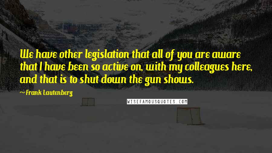 Frank Lautenberg Quotes: We have other legislation that all of you are aware that I have been so active on, with my colleagues here, and that is to shut down the gun shows.