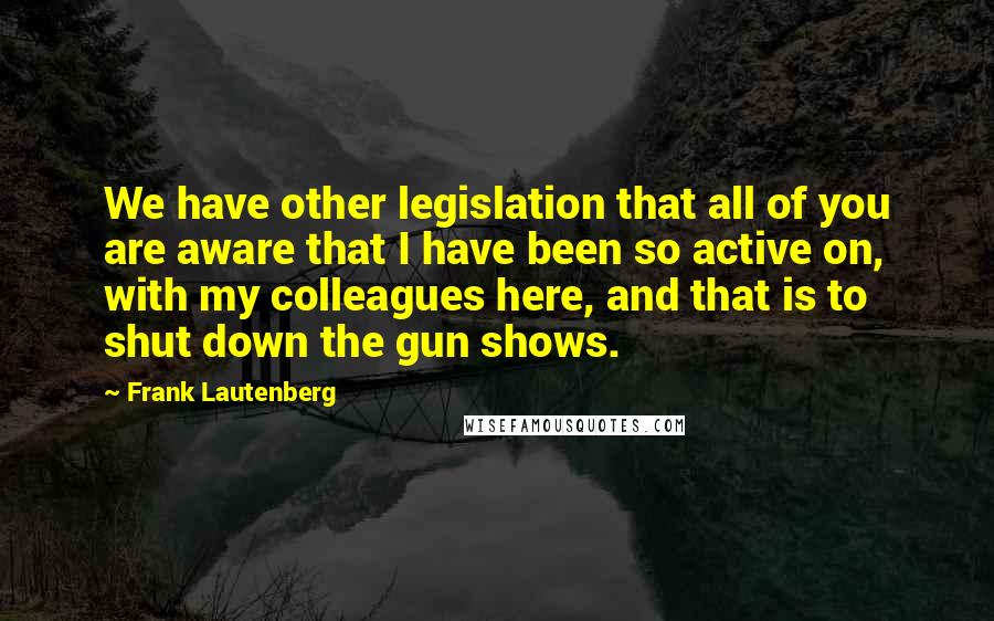 Frank Lautenberg Quotes: We have other legislation that all of you are aware that I have been so active on, with my colleagues here, and that is to shut down the gun shows.