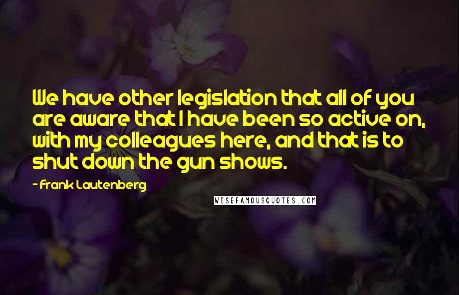 Frank Lautenberg Quotes: We have other legislation that all of you are aware that I have been so active on, with my colleagues here, and that is to shut down the gun shows.