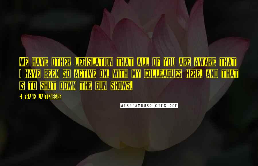 Frank Lautenberg Quotes: We have other legislation that all of you are aware that I have been so active on, with my colleagues here, and that is to shut down the gun shows.