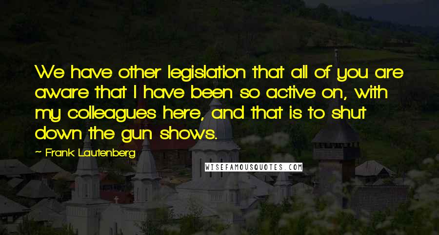 Frank Lautenberg Quotes: We have other legislation that all of you are aware that I have been so active on, with my colleagues here, and that is to shut down the gun shows.