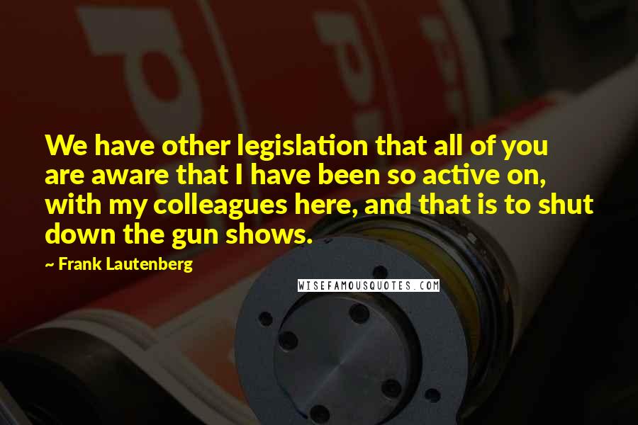 Frank Lautenberg Quotes: We have other legislation that all of you are aware that I have been so active on, with my colleagues here, and that is to shut down the gun shows.