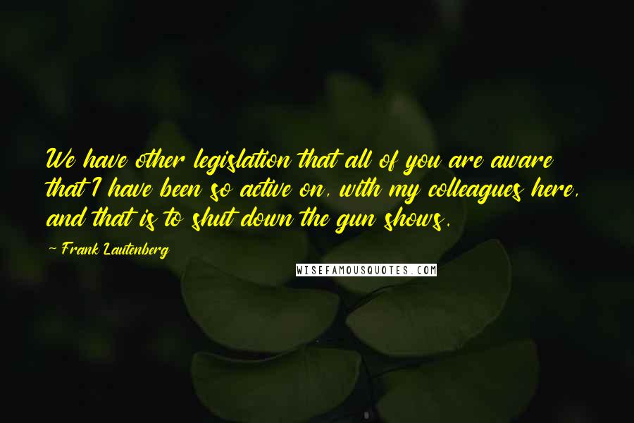 Frank Lautenberg Quotes: We have other legislation that all of you are aware that I have been so active on, with my colleagues here, and that is to shut down the gun shows.