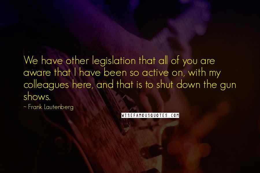 Frank Lautenberg Quotes: We have other legislation that all of you are aware that I have been so active on, with my colleagues here, and that is to shut down the gun shows.