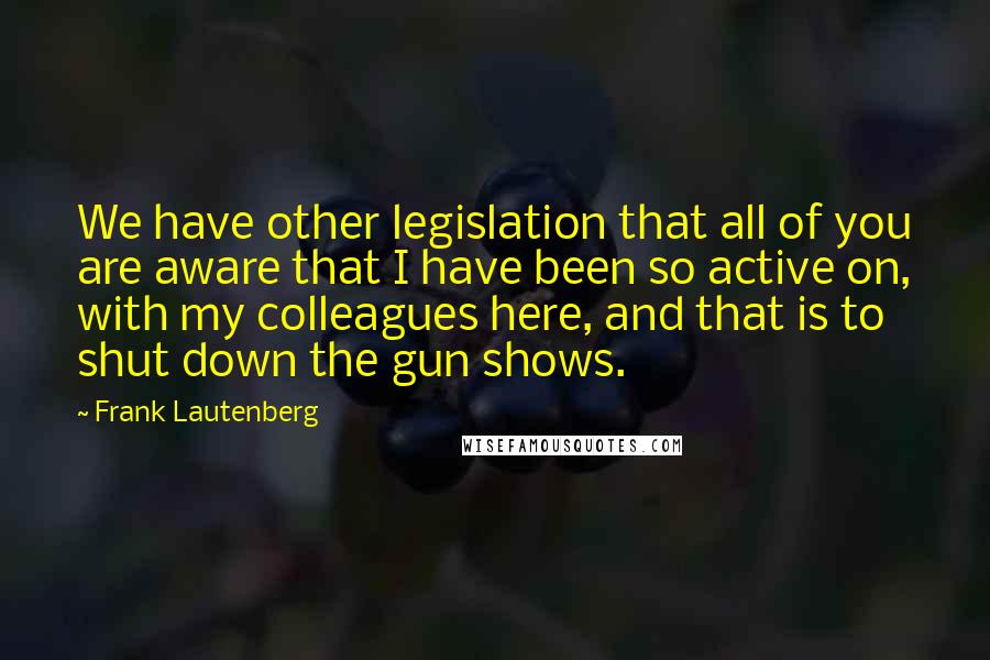 Frank Lautenberg Quotes: We have other legislation that all of you are aware that I have been so active on, with my colleagues here, and that is to shut down the gun shows.