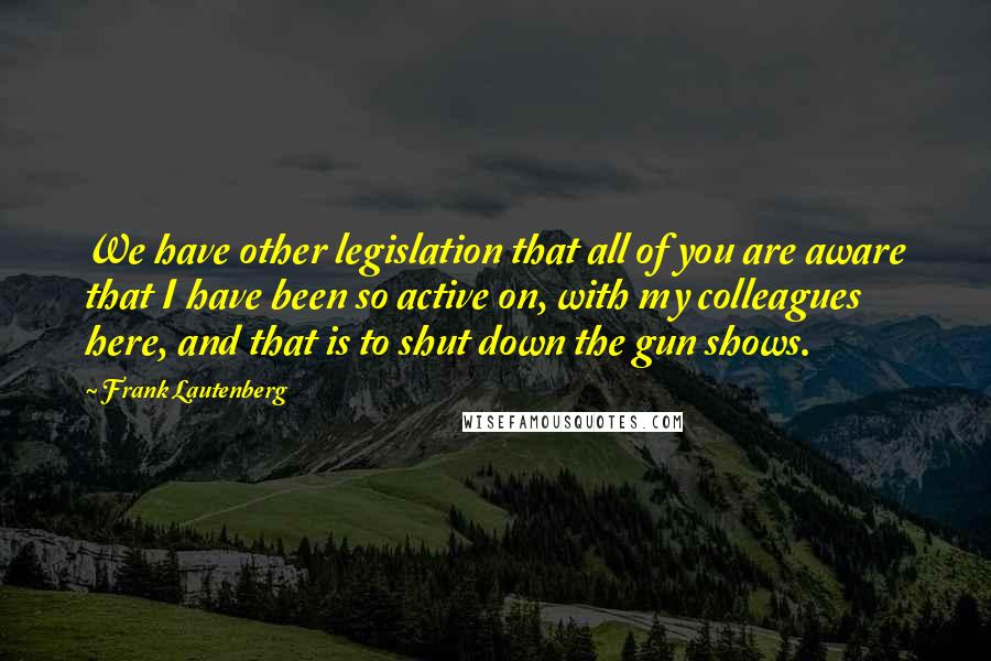 Frank Lautenberg Quotes: We have other legislation that all of you are aware that I have been so active on, with my colleagues here, and that is to shut down the gun shows.