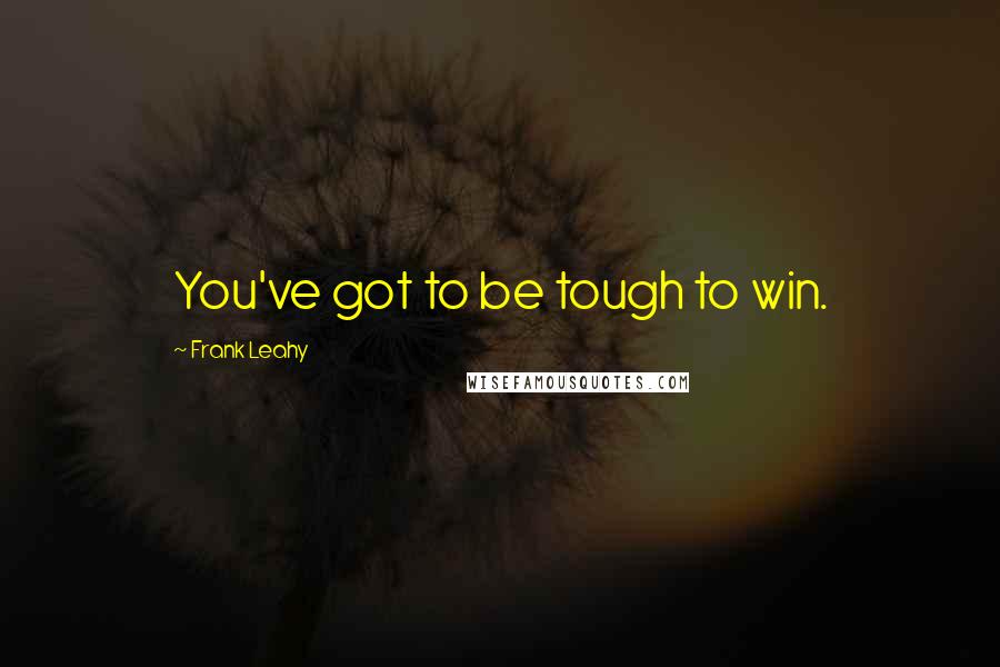 Frank Leahy Quotes: You've got to be tough to win.