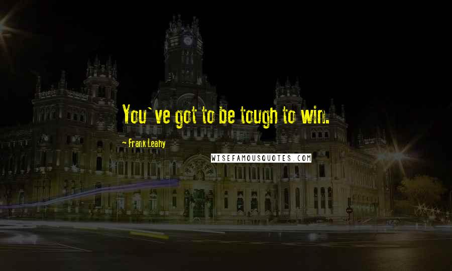 Frank Leahy Quotes: You've got to be tough to win.