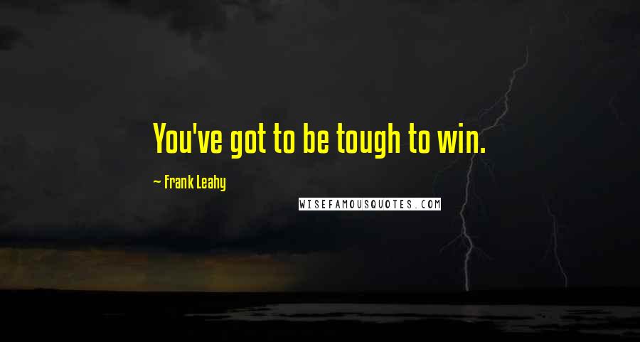 Frank Leahy Quotes: You've got to be tough to win.