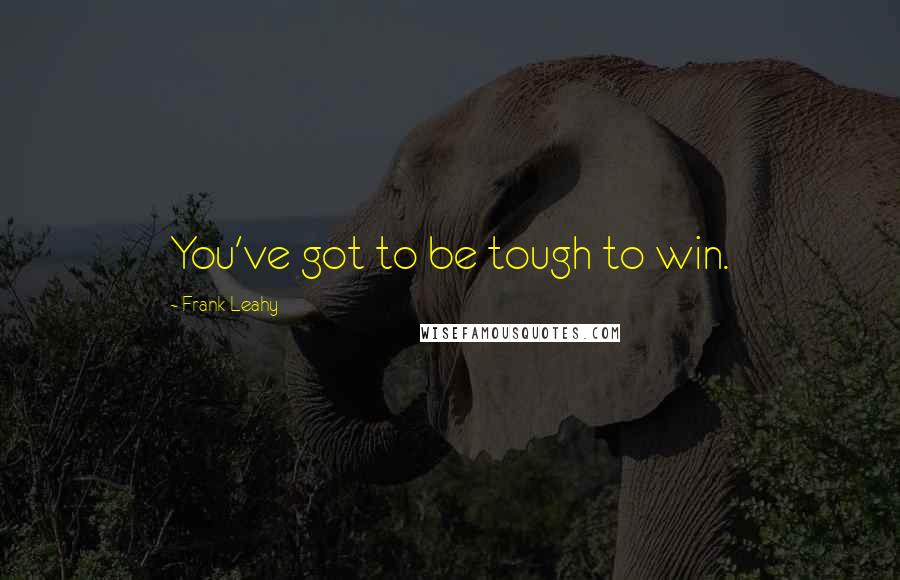 Frank Leahy Quotes: You've got to be tough to win.