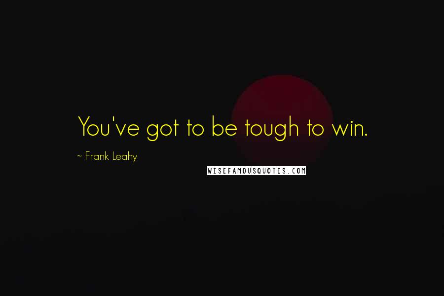 Frank Leahy Quotes: You've got to be tough to win.