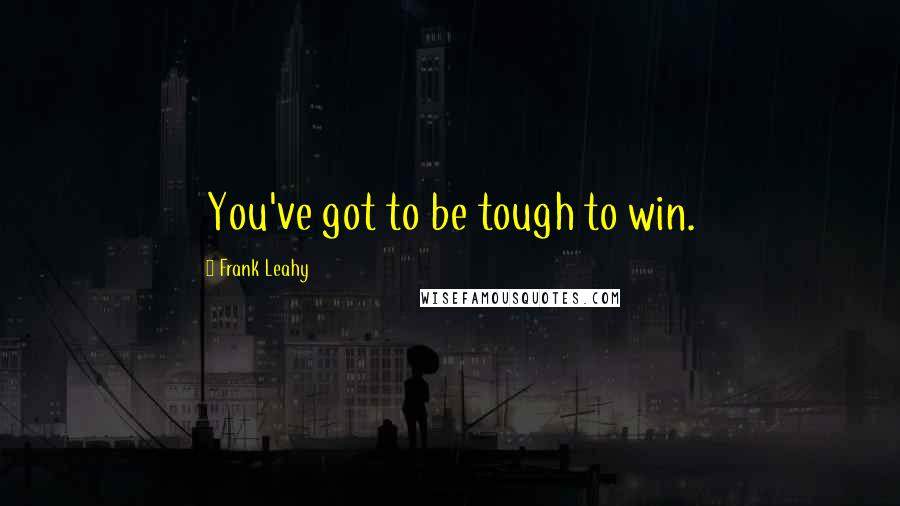 Frank Leahy Quotes: You've got to be tough to win.