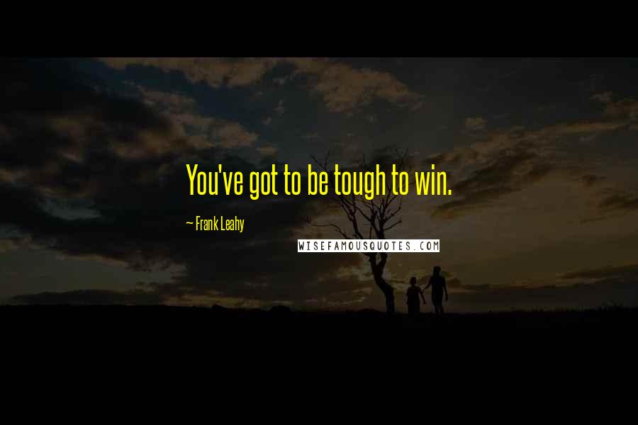 Frank Leahy Quotes: You've got to be tough to win.