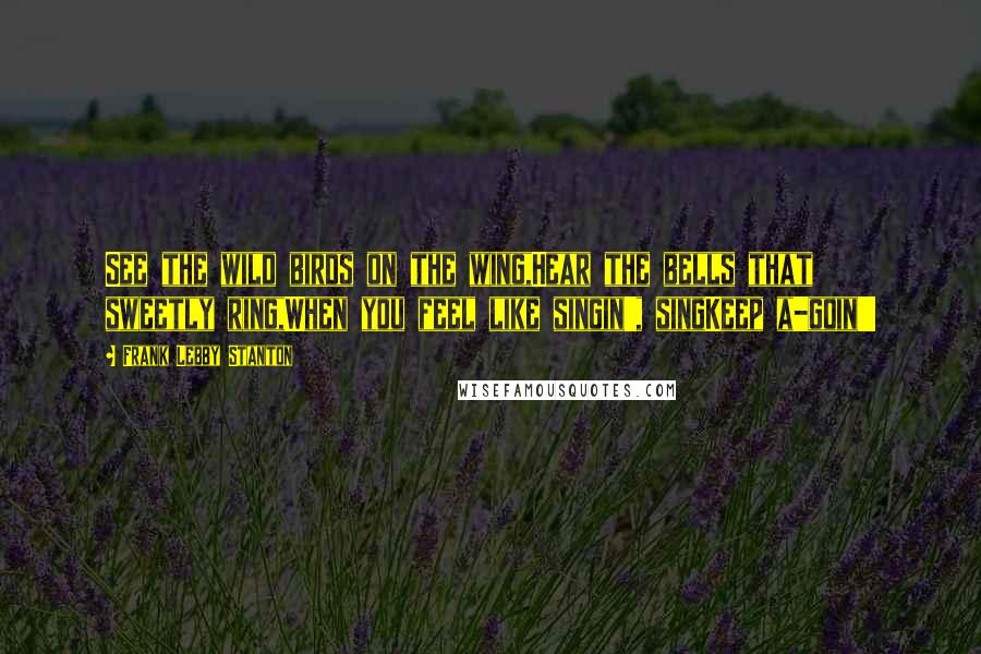 Frank Lebby Stanton Quotes: See the wild birds on the wing,Hear the bells that sweetly ring,When you feel like singin', singKeep a-goin'!