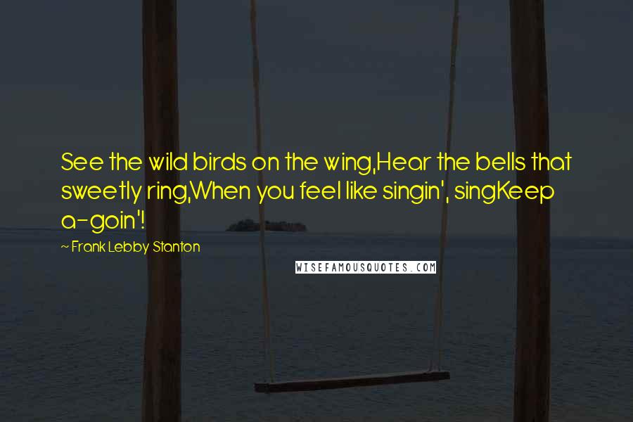 Frank Lebby Stanton Quotes: See the wild birds on the wing,Hear the bells that sweetly ring,When you feel like singin', singKeep a-goin'!