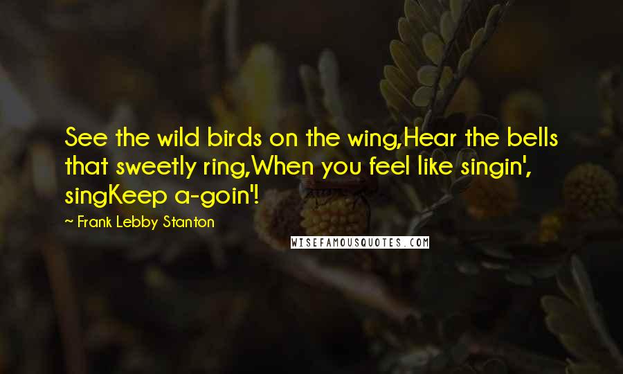 Frank Lebby Stanton Quotes: See the wild birds on the wing,Hear the bells that sweetly ring,When you feel like singin', singKeep a-goin'!