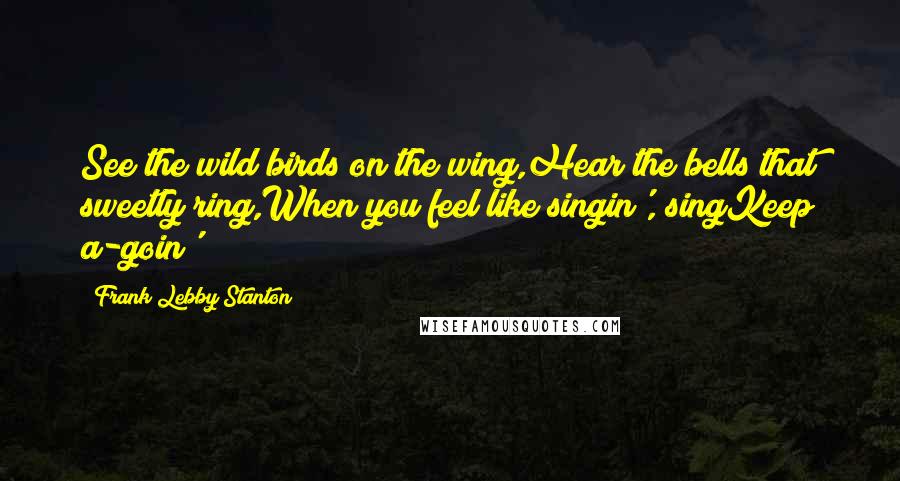 Frank Lebby Stanton Quotes: See the wild birds on the wing,Hear the bells that sweetly ring,When you feel like singin', singKeep a-goin'!