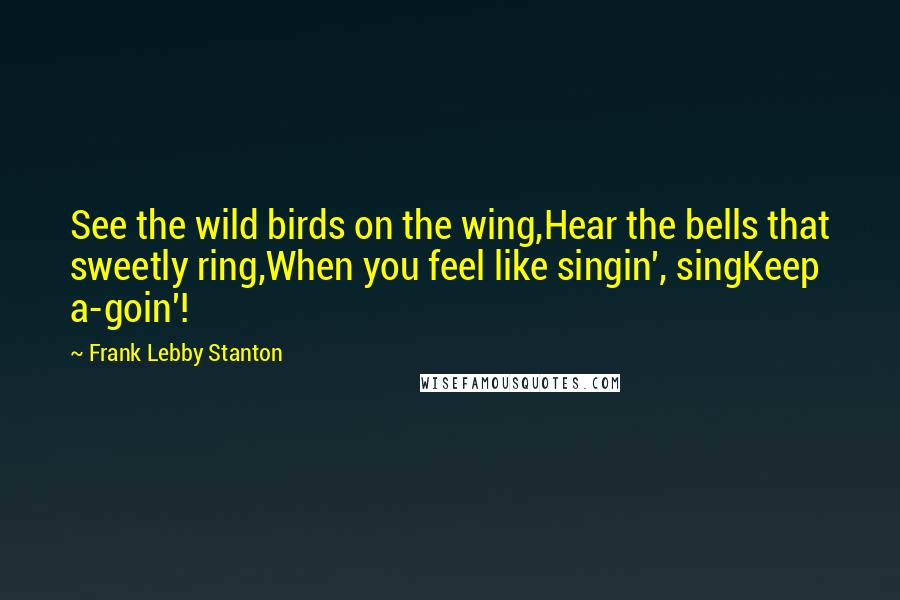 Frank Lebby Stanton Quotes: See the wild birds on the wing,Hear the bells that sweetly ring,When you feel like singin', singKeep a-goin'!