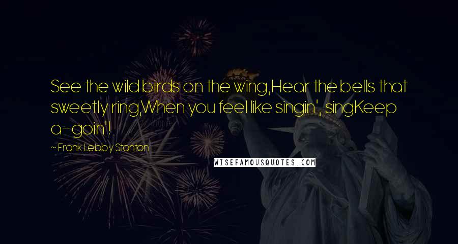 Frank Lebby Stanton Quotes: See the wild birds on the wing,Hear the bells that sweetly ring,When you feel like singin', singKeep a-goin'!