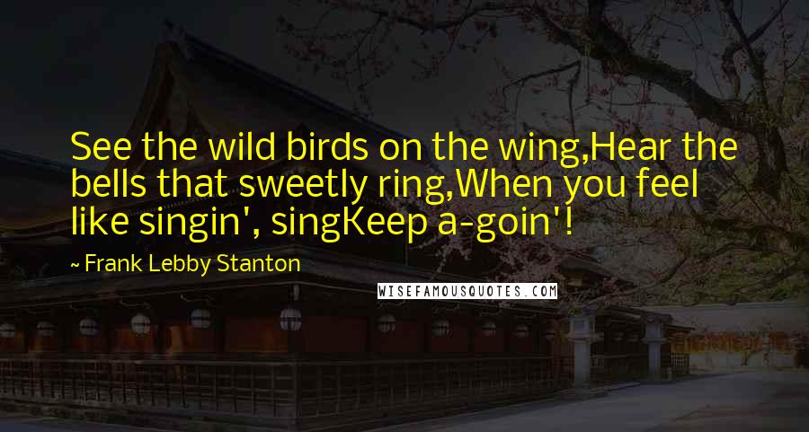 Frank Lebby Stanton Quotes: See the wild birds on the wing,Hear the bells that sweetly ring,When you feel like singin', singKeep a-goin'!