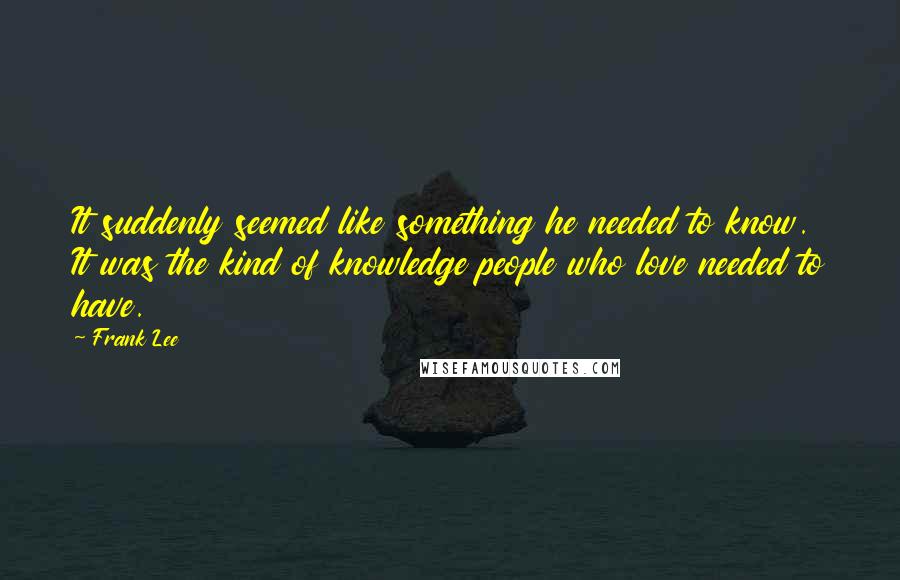 Frank Lee Quotes: It suddenly seemed like something he needed to know. It was the kind of knowledge people who love needed to have.