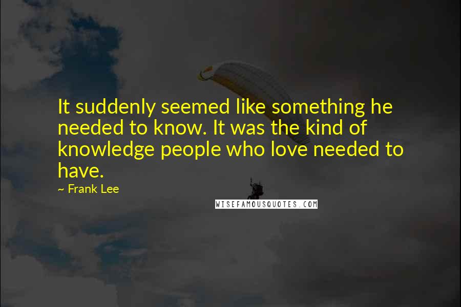 Frank Lee Quotes: It suddenly seemed like something he needed to know. It was the kind of knowledge people who love needed to have.