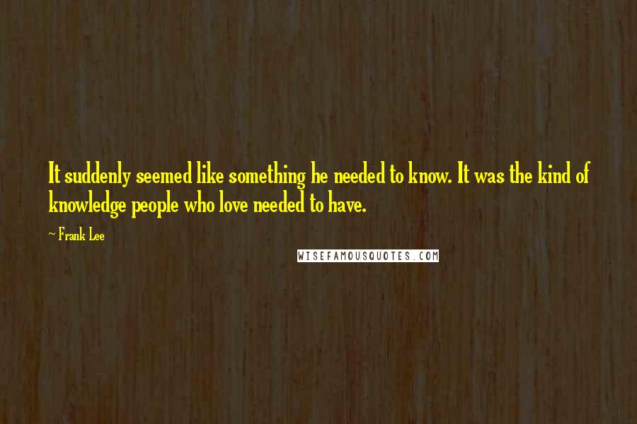 Frank Lee Quotes: It suddenly seemed like something he needed to know. It was the kind of knowledge people who love needed to have.