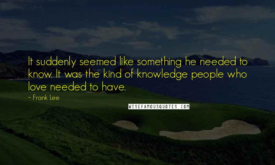 Frank Lee Quotes: It suddenly seemed like something he needed to know. It was the kind of knowledge people who love needed to have.