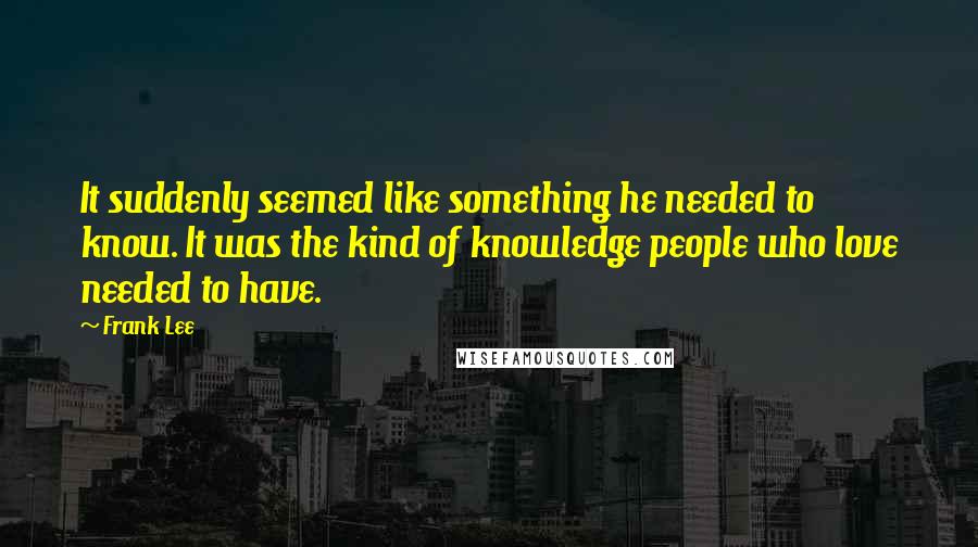 Frank Lee Quotes: It suddenly seemed like something he needed to know. It was the kind of knowledge people who love needed to have.