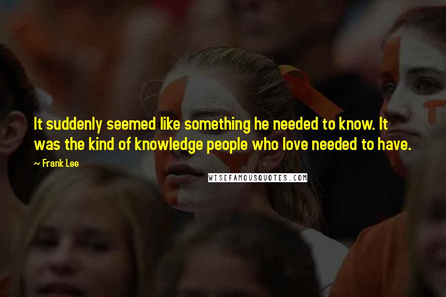 Frank Lee Quotes: It suddenly seemed like something he needed to know. It was the kind of knowledge people who love needed to have.