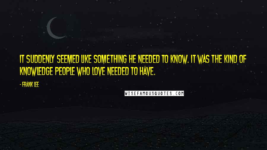 Frank Lee Quotes: It suddenly seemed like something he needed to know. It was the kind of knowledge people who love needed to have.